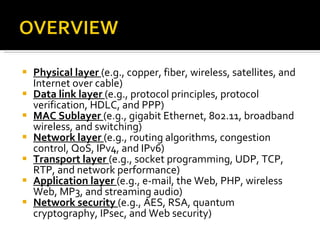 Physical layer  (e.g., copper, fiber, wireless, satellites, and Internet over cable)  Data link layer  (e.g., protocol principles, protocol verification, HDLC, and PPP)  MAC Sublayer  (e.g., gigabit Ethernet, 802.11, broadband wireless, and switching)  Network layer  (e.g., routing algorithms, congestion control, QoS, IPv4, and IPv6)  Transport layer  (e.g., socket programming, UDP, TCP, RTP, and network performance)  Application layer  (e.g., e-mail, the Web, PHP, wireless Web, MP3, and streaming audio)  Network security  (e.g., AES, RSA, quantum cryptography, IPsec, and Web security) 