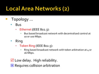 Topology … Bus Ethernet  ( IEEE 802.3): Bus based broadcast network with decentralized control at 10 or 100 Mbps. Ring Token Ring  (IEEE 802.5): Ring based broadcast network with token arbitration at 4 or 16 Mbps.    Low delay.  High reliability.    Requires collision arbitration 