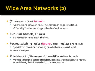 (Communication)  Subnet : Connections between hosts - transmission lines + switches. A "locality" understanding each other's addresses. Circuits (Channels, Trunks): Transmission lines move the bits. Packet switching nodes ( Router , Intermediate systems):   Specialized computers moving data between several inputs to several outputs. Point-to-point/Store-and-forward/Packet-switched - Moving through a series of routers, packets are received at a router, stored there, then forwarded to the next router. 