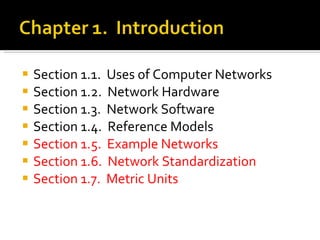 Section 1.1.  Uses of Computer Networks        Section 1.2.  Network Hardware        Section 1.3.  Network Software        Section 1.4.  Reference Models        Section 1.5.  Example Networks        Section 1.6.  Network Standardization        Section 1.7.  Metric Units        