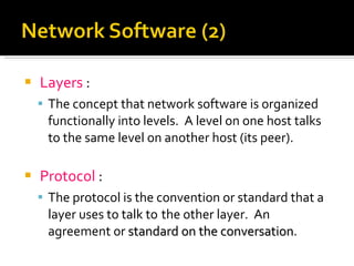 Layers  :   The concept that network software is organized functionally into levels.  A level on one host talks to the same level on another host (its peer). Protocol  : The protocol is the convention or standard that a layer uses to talk to  the other layer.  An agreement or  standard on the conversation . 