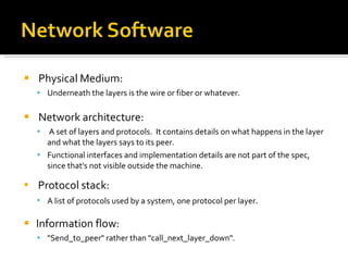 Physical Medium: Underneath the layers is the wire or fiber or whatever. Network architecture: A set of layers and protocols.  It contains details on what happens in the layer and what the layers says to its peer. Functional interfaces and implementation details are not part of the spec, since that's not visible outside the machine. Protocol stack: A list of protocols used by a system, one protocol per layer . Information flow: "Send_to_peer" rather than "call_next_layer_down". 