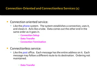 Connection oriented service: Like the  phone  system.  The system establishes a connection, uses it, and closes it.  Acts like a tube.  Data comes out the other end in the same order as it goes in. Connection Setup Data Transfer Connection Termination Connectionless service: Like the  post  office.  Each message has the entire address on it.  Each message may follow a different route to its destination.  Ordering not maintained. Data Transfer 