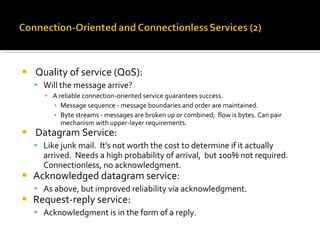 Quality of service (QoS): Will the message arrive? A reliable connection-oriented service guarantees success. Message sequence - message boundaries and order are maintained. Byte streams - messages are broken up or combined;  flow is bytes. Can pair mechanism with upper-layer requirements. Datagram Service: Like junk mail.  It's not worth the cost to determine if it actually arrived.  Needs a high probability of arrival,  but 100% not required.  Connectionless, no acknowledgment. Acknowledged datagram service: As above, but improved reliability via acknowledgment. Request-reply service: Acknowledgment is in the form of a reply. 