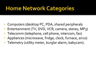 Computers (desktop PC, PDA, shared peripherals Entertainment (TV, DVD, VCR, camera, stereo, MP3) Telecomm (telephone, cell phone, intercom, fax) Appliances (microwave, fridge, clock, furnace, airco) Telemetry (utility meter, burglar alarm, babycam). 