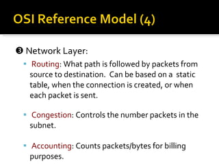    Network Layer: Routing : What path is followed by packets from source to destination.  Can be based on a  static table, when the connection is created, or when each packet is sent. Congestion : Controls the number packets in the subnet. Accounting : Counts packets/bytes for billing purposes. 