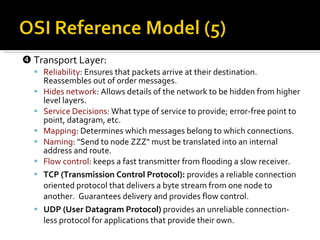    Transport Layer: Reliability : Ensures that packets arrive at their destination.  Reassembles out of order messages. Hides network : Allows details of the network to be hidden from higher level layers. Service Decisions : What type of service to provide; error-free point to point, datagram, etc. Mapping : Determines which messages belong to which connections. Naming : "Send to node ZZZ" must be translated into an internal address and route. Flow control : keeps a fast transmitter from flooding a slow receiver. TCP (Transmission Control Protocol):  provides a reliable connection oriented protocol that delivers a byte stream from one node to another.  Guarantees delivery and provides flow control. UDP (User Datagram Protocol)  provides an unreliable connection-less protocol for applications that provide their own. 