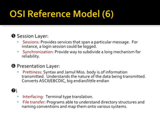    Session Layer: Sessions : Provides services that span a particular message.  For instance, a login session could be logged. Synchronization : Provide way to subdivide a long mechanism for reliability.    Presentation Layer: Prettiness : Syntax and Jamul Miss. body is.of information transmitted.  Understands the nature of the data being transmitted.  Converts ASCII/EBCDIC, big endian/little endian  \ Interfacing :  Terminal type translation. File transfer : Programs able to understand directory structures and naming conventions and map them onto various systems. 