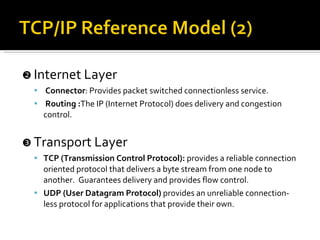    Internet Layer  Connector : Provides packet switched connectionless service. Routing : The IP (Internet Protocol) does delivery and congestion control.    Transport Layer  TCP (Transmission Control Protocol):  provides a reliable connection oriented protocol that delivers a byte stream from one node to another.  Guarantees delivery and provides flow control. UDP (User Datagram Protocol)  provides an unreliable connection-less protocol for applications that provide their own. 