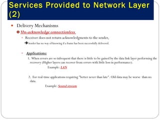 Services Provided to Network Layer (2) Delivery Mechanisms Un-acknowledge connectionless  Receiver does not return acknowledgments to the sender,  Sender has no way of knowing if a frame has been successfully delivered.   Applications:   1.  When errors are so infrequent that there is little to be gained by the data link layer performing the recovery (Higher layers can recover from errors with little loss in performance). Example:  LAN 2.  For real-time applications requiring "better never than late". Old data may be worse  than no data.  Example:  Sound stream 