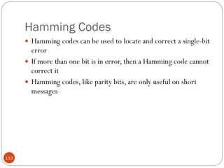 Hamming Codes Hamming codes can be used to locate and correct a single-bit error If more than one bit is in error, then a Hamming code cannot correct it Hamming codes, like parity bits, are only useful on short messages 