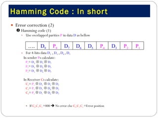 Hamming Code : In short  Error correction (2)     Hamming code (1) Use overlapped parities  P  in data  D  as bellow  For 4-bits data  D 3  ,  D 5  ,  D 6  ,  D 7 In sender  P s calculate: P 1 =  D 3     D 5      D 7 P 2 =  D 3     D 6      D 7 P 4 =  D 5     D 6      D 7 In Receiver  C s calculate: C 1 =  P 1      D 3     D 5      D 7 C 2 =  P 2      D 3     D 6      D 7 C 4 =  P 4      D 5     D 6      D 7 If  C 4  C 2  C 1  =000    No error else  C 4  C 2  C 1  =Error position  P 1 P 2 D 3 P 4 D 5 D 6 D 7 P 8 D 9 … . 
