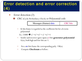 Error detection and error correction (4) Error detection (2)  CRC  (Cyclic Redundancy Check)  or Polynomial code K-bits frame is regarded as the coefficient list for a k-term polynomial  Ex. 11000    x 5  +x 4  +x 0  = x 5  +x 4  +1  Sender and receiver agree upon a  r -bits  generator polynomial  G(x), both high and low bits are 1. For a  m -bits frame the corresponding poly. =M(x) Compute  Checksum  as bellow:  CRC bits Messages (frames)  data 