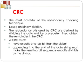 CRC The most powerful of the redundancy checking technique. Based on binary division. The redundancy bits used by CRC are derived by dividing the data unit by a predetermined divisor; the remainder is the CRC. A CRC must:  have exactly one less bit than the divisor appending it to the end of the data string must make the resulting bit sequence exactly divisible by the divisor. 