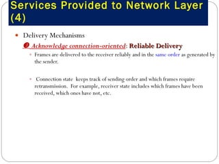 Services Provided to Network Layer (4) Delivery Mechanisms    Acknowledge connection-oriented :  Reliable Delivery Frames are delivered to the receiver reliably and in the  same order  as generated by the sender.  Connection state  keeps track of sending order and which frames require retransmission.  For example, receiver state includes which frames have been received, which ones have not, etc. 