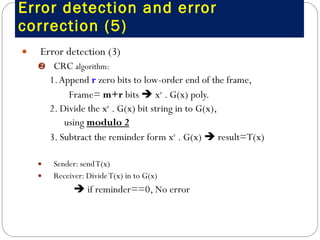 Error detection and error correction (5) Error detection (3)  CRC  algorithm:  1. Append  r  zero bits to low-order end of the frame,  Frame=  m+r  bits    x r  . G(x) poly. 2. Divide the x r  . G(x) bit string in to G(x), using  modulo 2 3. Subtract the reminder form x r  . G(x)    result=T(x) Sender: send T(x) Receiver: Divide T(x) in to G(x)    if reminder==0, No error 