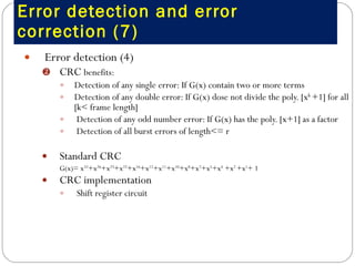 Error detection and error correction (7) Error detection (4)  CRC  benefits:  Detection of any single error: If G(x) contain two or more terms Detection of any double error: If G(x) dose not divide the poly. [x k  +1] for all [k< frame length] Detection of any odd number error: If G(x) has the poly. [x+1] as a factor Detection of all burst errors of length<= r Standard CRC G(x)= x 32 +x 26 +x 23 +x 22 +x 16 +x 12 +x 11 +x 10 +x 8 +x 7 +x 5 +x 4  +x 2  +x 1 + 1  CRC implementation  Shift register circuit  