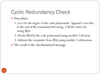 Cyclic Redundancy Check Procedure: 1. Let  r  be the degree of the code polynomial.  Append  r  zero bits to the end of the transmitted bit string.  Call the entire bit string  S(x) 2. Divide  S(x)  by the code polynomial using modulo 2 division. 3. Subtract the remainder from  S(x)  using modulo 2 subtraction. The result is the checksummed message 