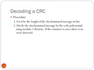 Decoding a CRC Procedure 1. Let  n  be the length of the checksummed message in bits 2. Divide the checksummed message by the code polynomial using modulo 2 division.  If the remainer is zero, there is no error detected. 