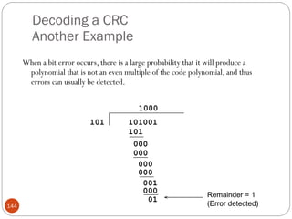 Decoding a CRC Another Example When a bit error occurs, there is a large probability that it will produce a polynomial that is not an even multiple of the code polynomial, and thus errors can usually be detected. Remainder = 1 (Error detected) 101001 101 101 000 000 000 000 001 000 01 1000 