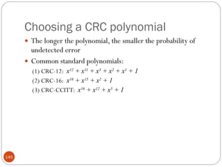 Choosing a CRC polynomial The longer the polynomial, the smaller the probability of undetected error Common standard polynomials: (1) CRC-12:  x 12  + x 11  + x 3  + x 2  + x 1  + 1 (2) CRC-16:  x 16  + x 15  + x 2  + 1 (3) CRC-CCITT:  x 16  + x 12  + x 5  + 1 