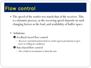 Flow control  The speed of the sender too match that of the receiver.  This  is a dynamic process, as the receiving speed depends on such changing factors as the load, and availability of buffer space.    Solutions:    Feedback-based flow control Receiver send information back to sender (given permission to give more or telling its condition)    Rate-based flow control Use a built-in mechanism to limit the rate 