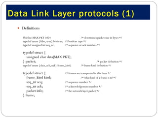 Data Link Layer protocols (1) Definitions #define MAX PKT 1024  /* determines packet size in bytes */ typedef enum {false, true} boolean;  /* boolean type */ typedef unsigned int seq_nr;  /* sequence or ack numbers */ typedef struct { unsigned char data[MAX PKT]; } packet; /* packet definition */ typedef enum {data, ack, nak} frame_kind;  /* frame kind definition */ typedef struct {  /* frames are transported in this layer */ frame_kind kind;  /* what kind of a frame is it? */ seq_nr seq;  /* sequence number */ seq_nr ack;  /* acknowledgement number */ packet info;  /* the network layer packet */ } frame; 