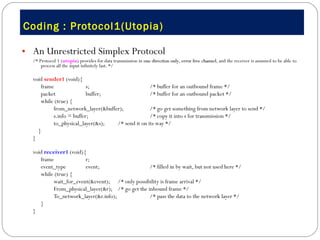 Coding : Protocol1(Utopia) An Unrestricted Simplex Protocol /* Protocol 1 ( utopia ) provides for data transmission in  one direction only ,  error free channel , and the receiver is assumed to be able to process all the input infinitely fast. */ void  sender1  (void){ frame  s;  /* buffer for an outbound frame */ packet  buffer;  /* buffer for an outbound packet */ while (true) { from_network_layer(&buffer);  /* go get something from network layer to send */ s.info = buffer;  /* copy it into s for transmission */ to_physical_layer(&s);  /* send it on its way */ }  } void  receiver1  (void){ frame  r; event_type  event;  /* filled in by wait, but not used here */ while (true) { wait_for_event(&event); /* only possibility is frame arrival */ From_physical_layer(&r);  /* go get the inbound frame */ To_network_layer(&r.info);  /* pass the data to the network layer */ } } 