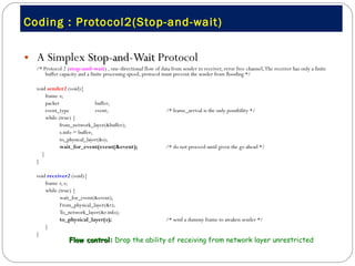 Coding : Protocol2(Stop-and-wait) A Simplex  Stop-and-Wait  Protocol /* Protocol 2 ( stop-and-wait ) , one-directional flow of data from sender to receiver, error free channel, The receiver has only a finite buffer capacity and a finite processing speed, protocol must prevent the sender from flooding */ void  sender2  (void){ frame  s;  packet  buffer;  event_type  event;  /* frame_arrival is the only possibility */ while (true) { from_network_layer(&buffer);  s.info = buffer;  to_physical_layer(&s);  wait_for_event(event(&event);   /* do not proceed until given the go ahead */ }  } void  receiver2  (void){ frame  r, s; while (true) { wait_for_event(&event); From_physical_layer(&r);  To_network_layer(&r.info);  to_physical_layer(s);   /* send a dummy frame to awaken sender */ } } Flow control:  Drop the ability of receiving from network layer unrestricted  