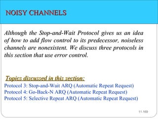 11. NOISY CHANNELS Although the Stop-and-Wait Protocol gives us an idea of how to add flow control to its predecessor, noiseless channels are nonexistent. We discuss three protocols in this section that use error control. Protocol 3: Stop-and-Wait ARQ (Automatic Repeat Request) Protocol 4:  Go-Back-N ARQ (Automatic Repeat Request) Protocol 5: Selective Repeat ARQ (Automatic Repeat Request) Topics discussed in this section: 