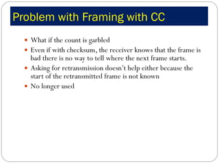 Problem with Framing with CC What if the count is garbled Even if with checksum, the receiver knows that the frame is bad there is no way to tell where the next frame starts. Asking for retransmission doesn’t help either because the start of the retransmitted frame is not known No longer used 
