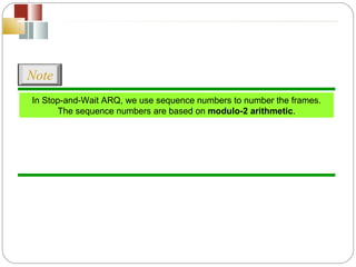 In Stop-and-Wait ARQ, we use sequence numbers to number the frames. The sequence numbers are based on  modulo-2 arithmetic . Note 