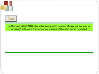 In Stop-and-Wait ARQ, the acknowledgment number always announces in modulo-2 arithmetic the sequence number of the next frame expected. Note 