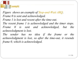 11. Figure  shows an example of  Stop-and-Wait ARQ .  Frame 0 is sent and acknowledged.  Frame 1 is lost and resent after the time-out.  The resent frame 1 is acknowledged and the timer stops. Frame 0 is sent and acknowledged, but the acknowledgment is lost.  The sender has no idea if the frame or the acknowledgment is lost, so after the time-out, it resends frame 0, which is acknowledged. Example   