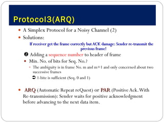 Protocol3(ARQ) A Simplex Protocol for a Noisy Channel (2) Solutions: If receiver get the frame correctly but ACK damage: Sender re-transmit the previous frame!    Adding a  sequence number  to header of frame  Min. No. of bits for Seq. No.?  The ambiguity is in frame No. m and m+1 and only concerned about two successive frames    1-bite is sufficient (Seq. 0 and 1) ARQ   (Automatic Repeat reQuest)  or  PAR   (Positive Ack. With Re-transmission) :  Sender waits for positive acknowledgment before advancing to the next data item.  