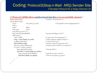 Coding:  Protocol3(Stop-n-Wait  ARQ) Sender Site   A Simplex Protocol for a Noisy Channel (3) /* Protocol 3 (PAR) allows  unidirectional data flow  over an unreliable channel . */ #define MAX_SEQ 1  /* must be 1 for protocol 3 */ void  sender3  (void){ seq_nr  next_frame_to_send; /* Seq number of next outgoing frame */ frame  s;  packet  buffer;  event_type  event;  next_frame_to_send = 0; from_network_layer(&buffer);  /* go get something to send */ while (true) {   s.info = buffer;  /* copy it into s for transmission */   s.seq  = next_frame_to_send ; /* insert sequence number in frame */   to_physical_layer(&s);  /* send it on its way */   start_timer( s.seq); /* if answer takes too long, time out */   wait_for_event(event(&event);  /* frame arrival or cksum err, or timeout */   if ( event == frame_arrival) {   from_physical_layers(&s); /* Get the ACK */   if ( s.ack == next_frame_to_send )  {   from_network_layer( &buffer );  /* get the next one to send */   inc( next_frame_to_send ); /* invert next_frame_to_send */   }    } } } 