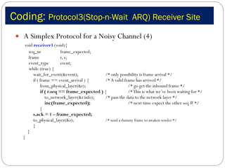 Coding:  Protocol3(Stop-n-Wait  ARQ) Receiver Site A Simplex Protocol for a Noisy Channel (4) void  receiver3  (void){ seq_nr frame_expected; frame  r, s; event_type  event;  while (true) {   wait_for_event(&event); /* only possibility is frame arrival */   if ( frame == event_arrival ) {  /* A valid frame has arrived */   from_physical_layer(&r);  /* go get the inbound frame */   if ( r.seq == frame_expected )  {  /* This is what we’ve been waiting for */   to_network_layer(&r.info);  /* pass the data to the network layer */   inc(frame_expected); /* next time expect the other seq # */   } s.ack = 1 – frame_expected;   to_physical_layer(&s);  /* send a dummy frame to awaken sender */   } } } 