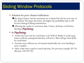 Sliding Window Protocols  Solution for poor channel utilization:   Use larger frames, but the maximum size is limited by the bit error rate of the channel. The larger the frame, the higher the probability that it will become damaged during transmission.     Allowing the sender to send more than 1 frame,  w  frames send before blocking ( Pipelining )  In  Pipelining: Sender does not wait for each frame to be ACK'ed. Rather it sends many frames with the assumption that they will arrive. Must still get back ACKs for each frame.    Provides more efficient use of transmit bandwidth, but error handling is more complex.  Value of  w ? times equal to round-trip time, For previous example, W=26 (Because 520/20=26) 