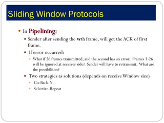 Sliding Window Protocols  In  Pipelining: Sender after sending the  w th frame, will get the ACK of first frame. If error occurred:  What if 26 frames transmitted, and the second has an error.  Frames 3-26 will be ignored at receiver side?  Sender will have to retransmit.  What are the possibilities?   Two strategies as solutions (depends on receive Window size) Go-Back-N Selective-Repeat  