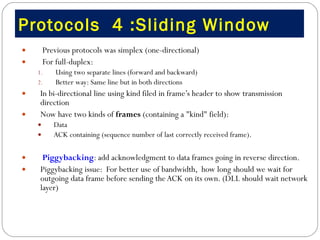 Protocols  4 :Sliding Window Previous protocols was simplex (one-directional) For full-duplex: Using two separate lines (forward and backward) Better way: Same line but in both directions  In bi-directional line using kind filed in frame’s header to show transmission direction  Now have two kinds of  frames  (containing a "kind" field):  Data ACK containing (sequence number of last correctly received frame). Piggybacking : add acknowledgment to data frames going in reverse direction.  Piggybacking issue:  For better use of bandwidth,  how long should we wait for outgoing data frame before sending the ACK on its own. (DLL should wait network layer)  