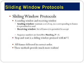 Sliding Window Protocols  Sliding Window Protocols A sending window and receiving window Sending window : maintain a set of seq. no.s corresponding to frames it is permitted to send Receiving window : Set of frames it is permitted to accept  Sequence numbers are form  0  to  MaxSeq, 2 n  - 1 .   Stop-and-wait is a sliding window protocol with  n =1 All frames delivered in correct order. These methods provide much more realism! 