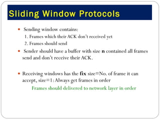Sliding Window Protocols  Sending window contains: 1. Frames which their ACK don’t received yet 2. Frames should send  Sender should have a buffer with size  n  contained all frames send and don’t receive their ACK. Receiving windows has the  fix  size=No. of frame it can accept, size=1: Always get frames in order  Frames should delivered to network layer in order 
