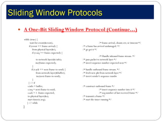 Sliding Window Protocols  A One-Bit Sliding Window Protocol (Continue…) while (true) {  wait-for-event(&event);    /* frame-arrival, cksum-err, or timeout */ if (event == frame-arrival) {  /* a frame has arrived undamaged. */  from-physical-layer(&r);  /* go get it */  if (r.seq == frame-expected) {  /* Handle inbound frame stream. */  to-network-layer(&r.info);  /* pass packet to network layer */    inc(frame-expected);  /* invert sequence number expected next */ }  if (r.ack == next-frame-to-send) {  /* handle outbound frame stream. */ from-network-layer(&buffer);  /* fetch new pkt from network layer */   inc(next-frame-to-send);  /* invert sender's sequence numbe  } } // if s.info = buffer;  /* construct outbound frame */  s.seq = next-frame-to-send;  /* insert sequence number into it */  s.ack = 1 -frame-expected;  /* seq number of last received frame */  to-physical-layer(&s);  /* transmit a frame */  start-timer(s.seq);  /* start the timer running */  } // while } 