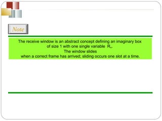 The receive window is an abstract concept defining an imaginary box  of size 1 with one single variable  R n .  The window slides when a correct frame has arrived; sliding occurs one slot at a time. Note 