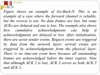 Example  Figure shows an example of Go-Back-N. This is an example of a case where the forward channel is reliable, but the reverse is not. No data frames are lost, but some ACKs are delayed and one is lost. The example also shows how cumulative acknowledgments can help if acknowledgments are delayed or lost. After initialization, there are seven sender events. Request events are triggered by data from the network layer; arrival events are triggered by acknowledgments from the physical layer. There is no time-out event here because all outstanding frames are acknowledged before the timer expires. Note that although ACK 2 is lost, ACK 3 serves as both ACK 2 and ACK 3. 