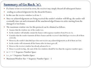 Summary of Go Back 'n':  If a frame is lost or received in error, the receiver may simply discard all subsequent frames sending no acknowledgments for the discarded frames. In this case the receive window is of size 1.  Since no acknowledgements are being received the sender's window will fill up, the sender will eventually time out and retransmit all the unacknowledged frames in order starting from the damaged or lost frame.  The maximum window size for this protocol can be obtained as follows.  Assume that the window size of the sender is n.  So the window will initially contain the frames with sequence numbers from 0 to (w-1).  Consider that the sender transmits all these frames and the receiver's data link layer receives all of them correctly.  However, the sender's data link layer does not receive any acknowledgements as all of them are lost.  So the sender will retransmit all the frames after its timer goes off.  However the receiver window has already advanced to w.  Hence to avoid overlap , the sum of the two windows should be less than the sequence number space.  w-1 + 1 < Sequence Number Space i.e., w < Sequence Number Space Maximum Window Size = Sequence Number Space - 1 