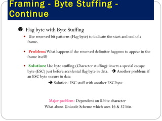 Framing - Byte Stuffing - Continue    Flag byte with Byte Stuffing Use reserved bit patterns (Flag byte) to indicate the start and end of a frame.  Problem:  What happens if the reserved delimiter happens to appear in the frame itself?  Solution:  Use byte stuffing (Character stuffing): insert a special escape byte (ESC) just before accidental flag byte in data.    Another problem: if an ESC byte occurs in data    Solution: ESC stuff with another ESC byte Major problem:  Dependent on 8-bite character  What about Unicode Scheme which uses 16 & 32 bits 