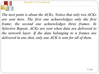 11. The next point is about the ACKs. Notice that only two ACKs are sent here. The first one acknowledges only the first frame; the second one acknowledges three frames. In Selective Repeat, ACKs are sent when data are delivered to the network layer. If the data belonging to n frames are delivered in one shot, only one ACK is sent for all of them. Example 11.8 (continued) 
