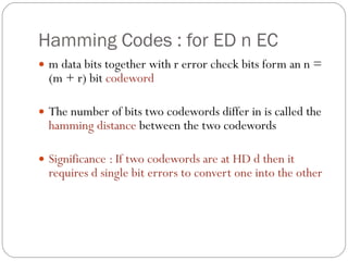 Hamming Codes : for ED n EC m data bits together with r error check bits form an n = (m + r) bit  codeword The number of bits two codewords differ in is called the  hamming distance  between the two codewords Significance : If two codewords are at HD d then it requires d single bit errors to convert one into the other 