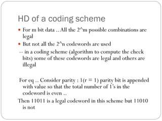 HD of a coding scheme For m bit data .. All the 2^m possible combinations are legal  But not all the 2^n codewords are used -- in a coding scheme (algorithm to compute the check bits) some of these codewords are legal and others are illegal For eq .. Consider parity : 1(r = 1) parity bit is appended with value so that the total number of 1’s in the codeword is even .. Then 11011 is a legal codeword in this scheme but 11010 is not 